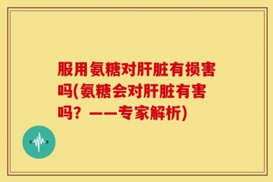 服用氨糖对肝脏有损害吗(氨糖会对肝脏有害吗？——专家解析)