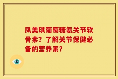 凤美琪葡萄糖氨关节软骨素？了解关节保健必备的营养素？