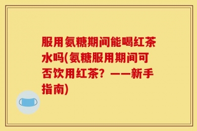 服用氨糖期间能喝红茶水吗(氨糖服用期间可否饮用红茶？——新手指南)