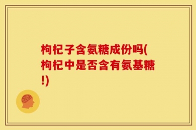 枸杞子含氨糖成份吗(枸杞中是否含有氨基糖!)