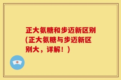 正大氨糖和步迈新区别(正大氨糖与步迈新区别大，详解！)