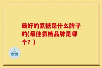 最好的氨糖是什么牌子的(最佳氨糖品牌是哪个？)