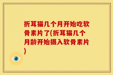折耳猫几个月开始吃软骨素片了(折耳猫几个月龄开始摄入软骨素片)