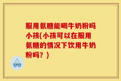 服用氨糖能喝牛奶粉吗小孩(小孩可以在服用氨糖的情况下饮用牛奶粉吗？)