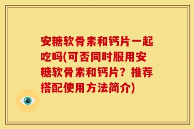 安糖软骨素和钙片一起吃吗(可否同时服用安糖软骨素和钙片？推荐搭配使用方法简介)