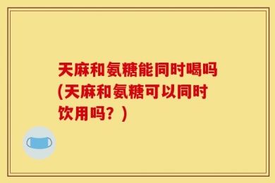 天麻和氨糖能同时喝吗(天麻和氨糖可以同时饮用吗？)