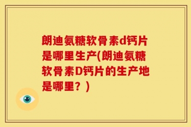 朗迪氨糖软骨素d钙片是哪里生产(朗迪氨糖软骨素D钙片的生产地是哪里？)