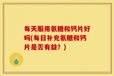 每天服用氨糖和钙片好吗(每日补充氨糖和钙片是否有益？)