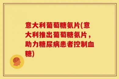 意大利葡萄糖氨片(意大利推出葡萄糖氨片，助力糖尿病患者控制血糖)