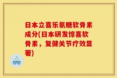 日本立喜乐氨糖软骨素成分(日本研发惊喜软骨素，复健关节疗效显著)