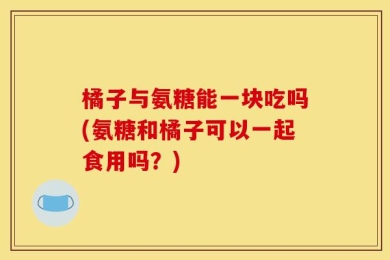 橘子与氨糖能一块吃吗(氨糖和橘子可以一起食用吗？)