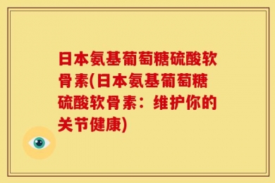 日本氨基葡萄糖硫酸软骨素(日本氨基葡萄糖硫酸软骨素：维护你的关节健康)