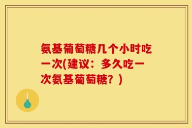 氨基葡萄糖几个小时吃一次(建议：多久吃一次氨基葡萄糖？)