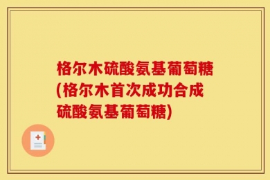 格尔木硫酸氨基葡萄糖(格尔木首次成功合成硫酸氨基葡萄糖)