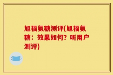 旭福氨糖测评(旭福氨糖：效果如何？听用户测评)