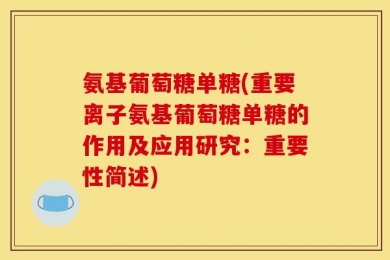 氨基葡萄糖单糖(重要离子氨基葡萄糖单糖的作用及应用研究：重要性简述)