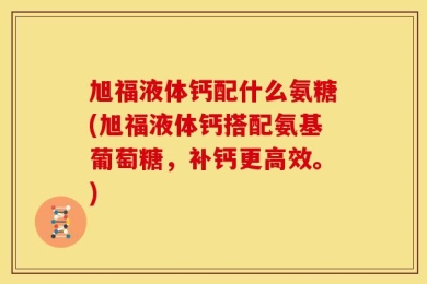 旭福液体钙配什么氨糖(旭福液体钙搭配氨基葡萄糖，补钙更高效。)