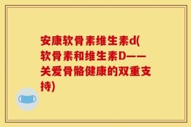 安康软骨素维生素d(软骨素和维生素D——关爱骨骼健康的双重支持)