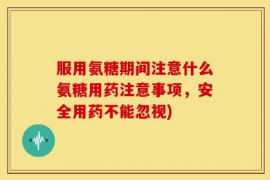 服用氨糖期间注意什么氨糖用药注意事项，安全用药不能忽视)