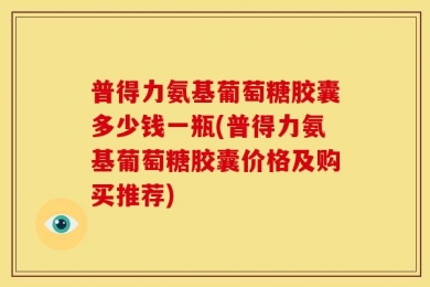 普得力氨基葡萄糖胶囊多少钱一瓶(普得力氨基葡萄糖胶囊价格及购买推荐)