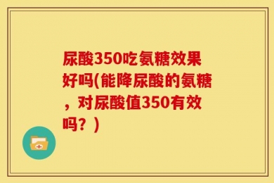 尿酸350吃氨糖效果好吗(能降尿酸的氨糖，对尿酸值350有效吗？)