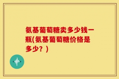 氨基葡萄糖卖多少钱一瓶(氨基葡萄糖价格是多少？)