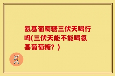 氨基葡萄糖三伏天喝行吗(三伏天能不能喝氨基葡萄糖？)