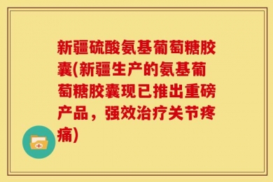 新疆硫酸氨基葡萄糖胶囊(新疆生产的氨基葡萄糖胶囊现已推出重磅产品，强效治疗关节疼痛)