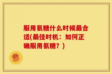 服用氨糖什么时候最合适(最佳时机：如何正确服用氨糖？)