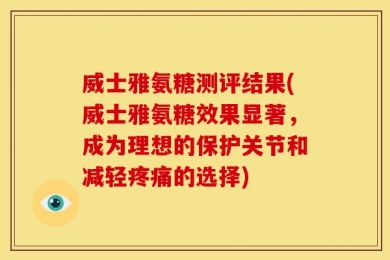 威士雅氨糖测评结果(威士雅氨糖效果显著，成为理想的保护关节和减轻疼痛的选择)