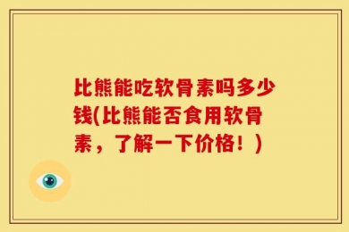 比熊能吃软骨素吗多少钱(比熊能否食用软骨素，了解一下价格！)