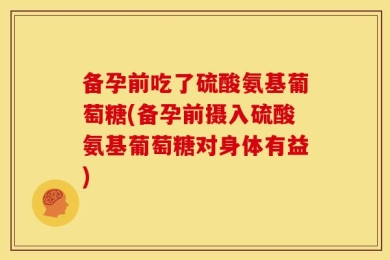 备孕前吃了硫酸氨基葡萄糖(备孕前摄入硫酸氨基葡萄糖对身体有益)