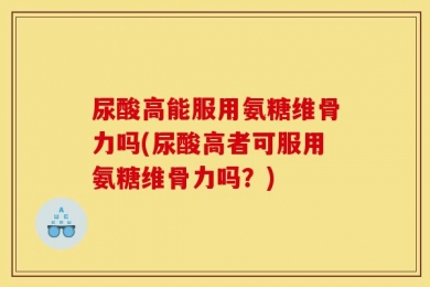 尿酸高能服用氨糖维骨力吗(尿酸高者可服用氨糖维骨力吗？)