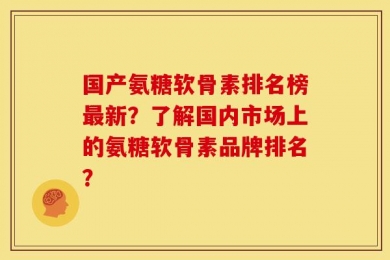 国产氨糖软骨素排名榜最新？了解国内市场上的氨糖软骨素品牌排名？