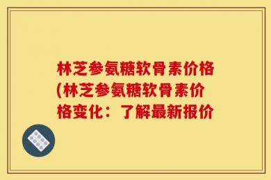林芝参氨糖软骨素价格(林芝参氨糖软骨素价格变化：了解最新报价