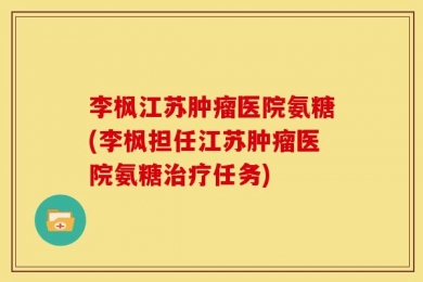 李枫江苏肿瘤医院氨糖(李枫担任江苏肿瘤医院氨糖治疗任务)