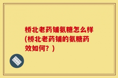 桥北老药铺氨糖怎么样(桥北老药铺的氨糖药效如何？)