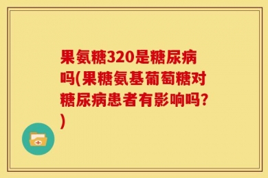 果氨糖320是糖尿病吗(果糖氨基葡萄糖对糖尿病患者有影响吗？)