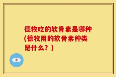 德牧吃的软骨素是哪种(德牧用的软骨素种类是什么？)
