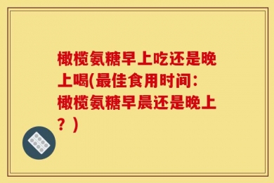 橄榄氨糖早上吃还是晚上喝(最佳食用时间：橄榄氨糖早晨还是晚上？)