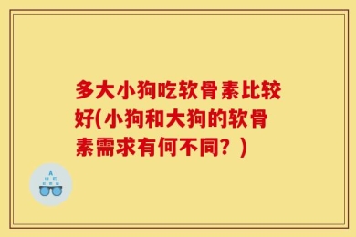 多大小狗吃软骨素比较好(小狗和大狗的软骨素需求有何不同？)