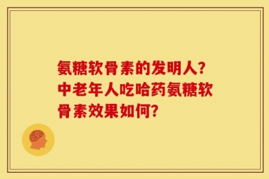 氨糖软骨素的发明人？中老年人吃哈药氨糖软骨素效果如何？