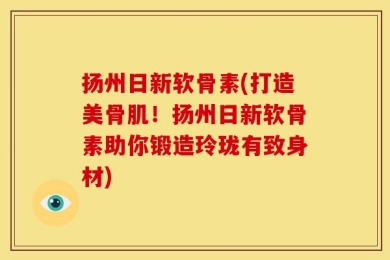扬州日新软骨素(打造美骨肌！扬州日新软骨素助你锻造玲珑有致身材)