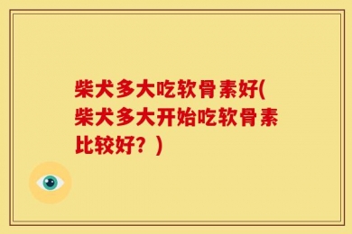 柴犬多大吃软骨素好(柴犬多大开始吃软骨素比较好？)