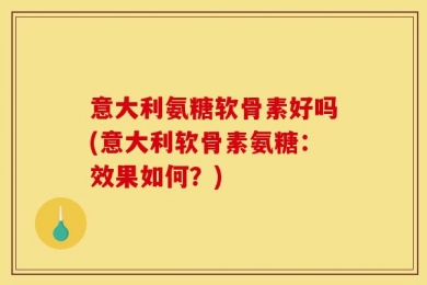 意大利氨糖软骨素好吗(意大利软骨素氨糖：效果如何？)