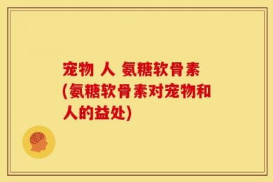 宠物 人 氨糖软骨素(氨糖软骨素对宠物和人的益处)
