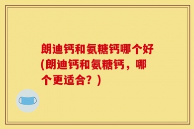 朗迪钙和氨糖钙哪个好(朗迪钙和氨糖钙，哪个更适合？)