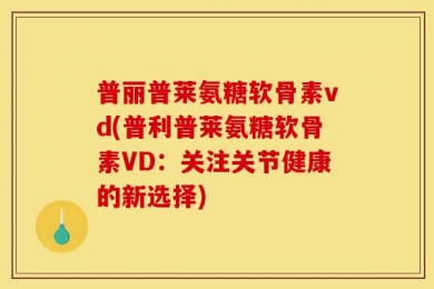 普丽普莱氨糖软骨素vd(普利普莱氨糖软骨素VD：关注关节健康的新选择)