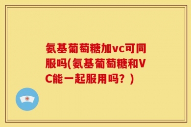 氨基葡萄糖加vc可同服吗(氨基葡萄糖和VC能一起服用吗？)