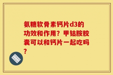 氨糖软骨素钙片d3的功效和作用？甲钴胺胶囊可以和钙片一起吃吗？